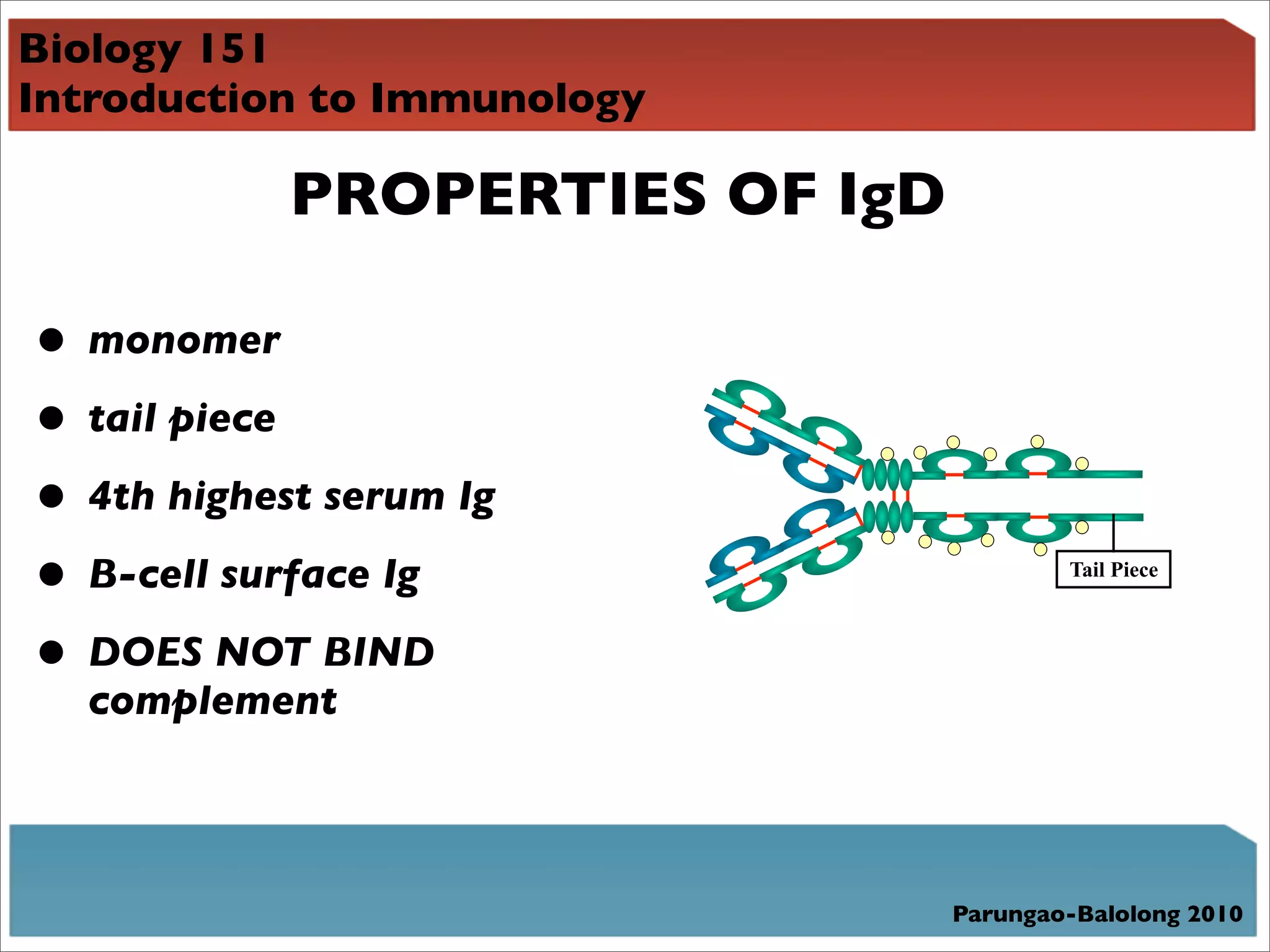 Biology 151
Introduction to Immunology

            PROPERTIES OF IgD

• monomer
• tail piece
• 4th highest serum Ig
• B-cell surface Ig                     Tail Piece



• DOES NOT BIND
  complement



                                Parungao-Balolong 2010
 