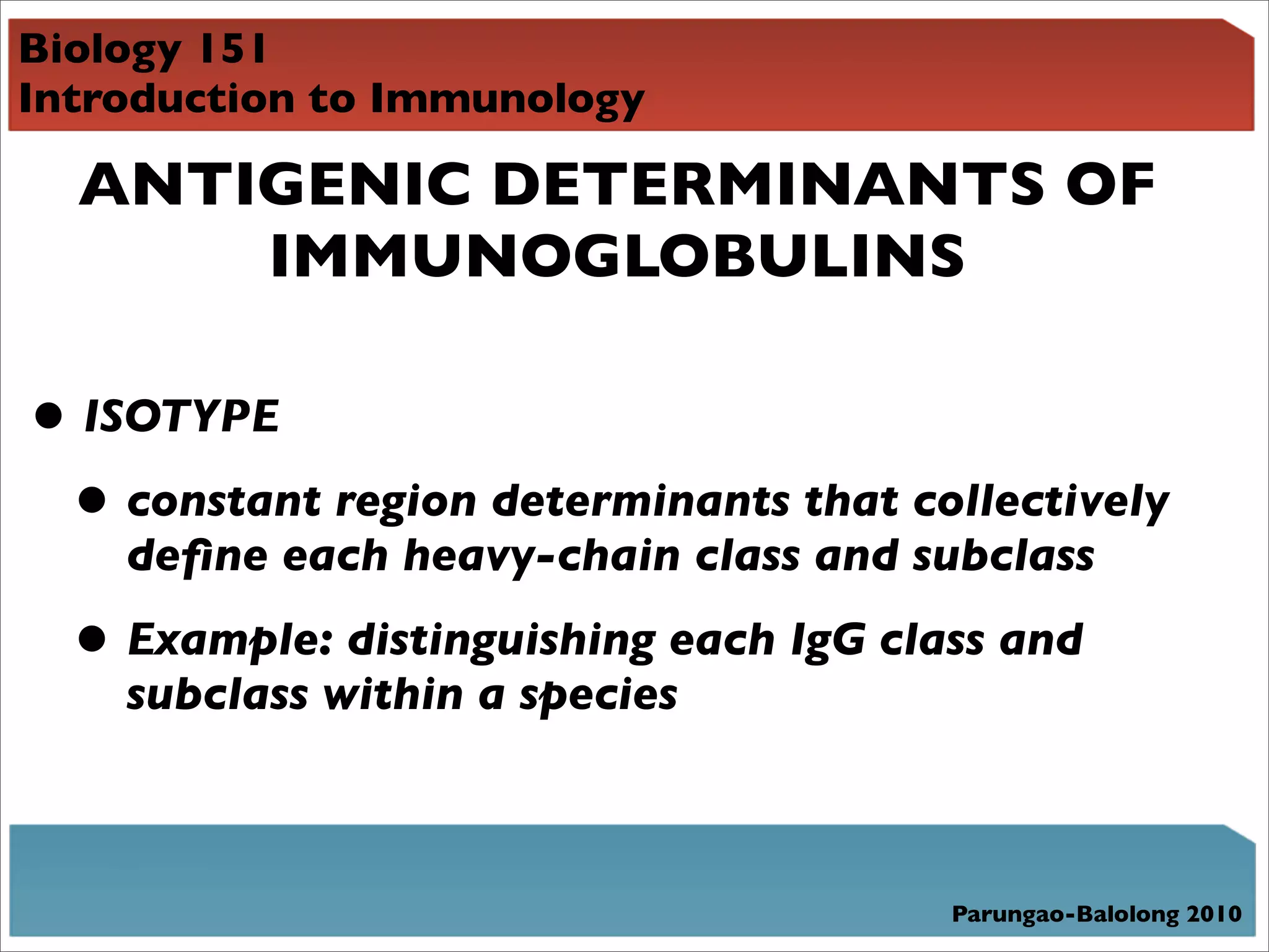 Biology 151
Introduction to Immunology

  ANTIGENIC DETERMINANTS OF
      IMMUNOGLOBULINS

• ISOTYPE
 • constant region determinants that collectively
    deﬁne each heavy-chain class and subclass

  • Example: distinguishing each IgG class and
    subclass within a species



                                        Parungao-Balolong 2010
 