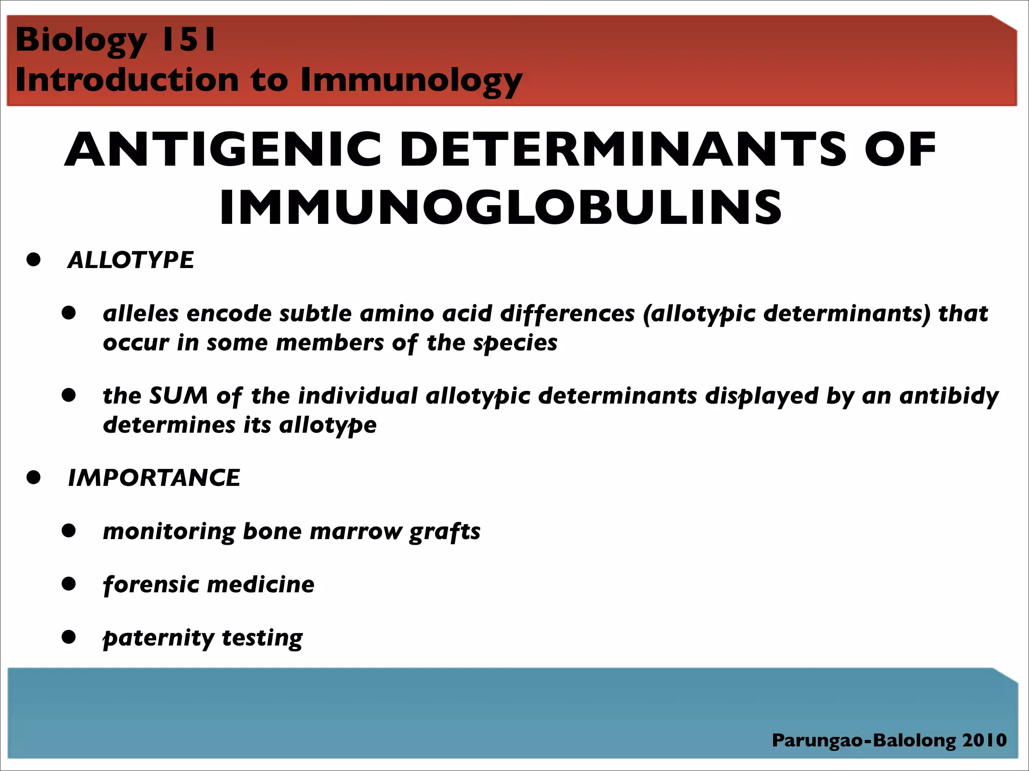 Biology 151
Introduction to Immunology

    ANTIGENIC DETERMINANTS OF
        IMMUNOGLOBULINS
•   ALLOTYPE

    •   alleles encode subtle amino acid differences (allotypic determinants) that
        occur in some members of the species

    •   the SUM of the individual allotypic determinants displayed by an antibidy
        determines its allotype

•   IMPORTANCE

    •   monitoring bone marrow grafts

    •   forensic medicine

    •   paternity testing



                                                               Parungao-Balolong 2010
 
