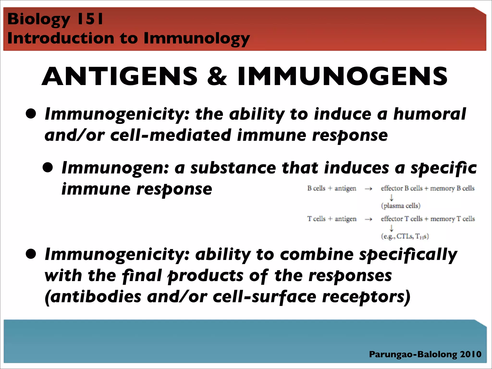 Biology 151
Introduction to Immunology

   ANTIGENS & IMMUNOGENS
 • Immunogenicity: the ability to induce a humoral
    and/or cell-mediated immune response

   • Immunogen: a substance that induces a speciﬁc
     immune response


 • Immunogenicity: ability to combine speciﬁcally
    with the ﬁnal products of the responses
    (antibodies and/or cell-surface receptors)


                                         Parungao-Balolong 2010
 