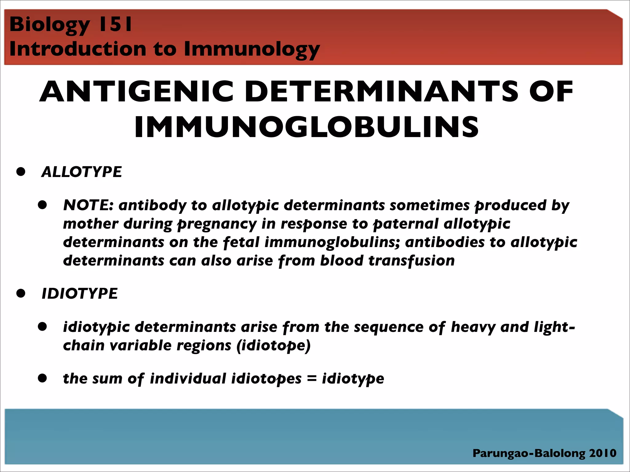 Biology 151
Introduction to Immunology

    ANTIGENIC DETERMINANTS OF
        IMMUNOGLOBULINS
•   ALLOTYPE

    •   NOTE: antibody to allotypic determinants sometimes produced by
        mother during pregnancy in response to paternal allotypic
        determinants on the fetal immunoglobulins; antibodies to allotypic
        determinants can also arise from blood transfusion

•   IDIOTYPE

    •   idiotypic determinants arise from the sequence of heavy and light-
        chain variable regions (idiotope)

    •   the sum of individual idiotopes = idiotype



                                                            Parungao-Balolong 2010
 