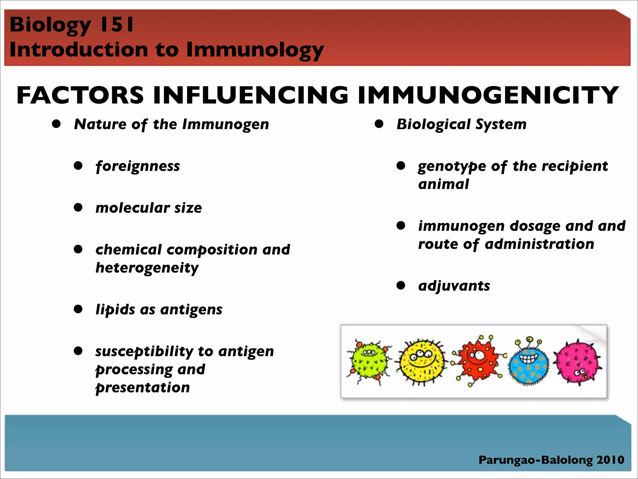Biology 151
Introduction to Immunology

FACTORS INFLUENCING IMMUNOGENICITY
  • Nature of the Immunogen • Biological System
     •   foreignness                 •   genotype of the recipient
                                         animal
     •   molecular size
                                     •   immunogen dosage and and
     •   chemical composition and        route of administration
         heterogeneity
                                     •   adjuvants
     •   lipids as antigens

     •   susceptibility to antigen
         processing and
         presentation



                                                Parungao-Balolong 2010
 