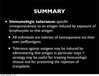 SUMMARY
      •       Immunologic tolerance: speciﬁc
              unresponsiveness to an antigen induced by exposure of
              lymphocytes to that antigen
            •      All individuals are tolerant of (unresponsive to) their
                   own (self)antigens
            •      Tolerance against antigens may be induced by
                   administering that antigen in particular ways =
                   strategy may be useful for treating immunologic
                   disease and for preventing the rejection of
                   transplants

Monday, September 10, 2012
 