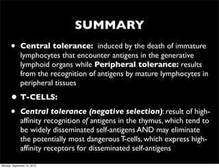 SUMMARY
      •       Central tolerance: induced by the death of immature
              lymphocytes that encounter antigens in the generative
              lymphoid organs while Peripheral tolerance: results
              from the recognition of antigens by mature Iymphocytes in
              peripheral tissues

      • T-CELLS:
      • Central tolerance (negative selection): result of high-
              afﬁnity recognition of antigens in the thymus, which tend to
              be widely disseminated self-antigens AND may eliminate
              the potentially most dangerous T-cells, which express high-
              afﬁnity receptors for disseminated self-antigens

Monday, September 10, 2012
 