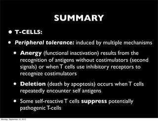 SUMMARY
      • T-CELLS:
      • Peripheral tolerance: induced by multiple mechanisms
        • Anergy (functional inactivation) results from the
                   recognition of antigens without costimulators (second
                   signals) or when T cells use inhibitory receptors to
                   recognize costimulators

            •      Deletion (death by apoptosis) occurs when T cells
                   repeatedly encounter self antigens

            •      Some self-reactive T cells suppress potentially
                   pathogenic T-cells
Monday, September 10, 2012
 