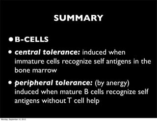 SUMMARY

      •B-CELLS
      • central tolerance: induced when
              immature cells recognize self antigens in the
              bone marrow
      • peripheral tolerance: (by anergy)
              induced when mature B cells recognize self
              antigens without T cell help

Monday, September 10, 2012
 