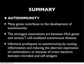 SUMMARY
      • AUTOIMMUNITY
      • Many genes contribute to the development of
              autoimmunity
      • The strongest associations are between HLA genes
              and various T cell-mediated autoimmune diseases
      • Infections predispose to autoimmunity, by causing
              inﬂammation and inducing the aberrant expression
              of costimulators or because of cross-reactions
              between microbial and self antigens
Monday, September 10, 2012
 