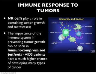 IMMUNE RESPONSE TO
                                  TUMORS
    •       NK cells play a role in
            containing tumor growth
            and metastases;

    •       The importance of the
            immune system in
            preventing tumor growth
            can be seen in
            immunocompromised
            patients - AIDS patients
            have a much higher chance
            of developing many types
            of cancer
Monday, September 10, 2012
 