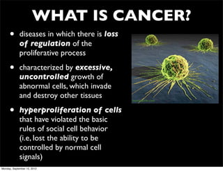 WHAT IS CANCER?
     •       diseases in which there is loss
             of regulation of the
             proliferative process

     •       characterized by excessive,
             uncontrolled growth of
             abnormal cells, which invade
             and destroy other tissues         nursingcrib.com



     •       hyperproliferation of cells
             that have violated the basic
             rules of social cell behavior
             (i.e, lost the ability to be
             controlled by normal cell
             signals)
Monday, September 10, 2012
 
