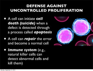 DEFENSE AGAINST
                 UNCONTROLLED PROLIFERATION

     • A cell can initiate cell
            death (suicide) when a
            defect is detected through
            a process called apoptosis
     • A cell can repair the error
            and become a normal cell      genengnews.com




     • Immune system (e.g.,
            natural killer cells can
            detect abnormal cells and
            kill them)
Monday, September 10, 2012
 