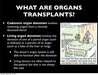 WHAT ARE ORGANS
                          TRANSPLANTS?
   •      Cadaveric organ donation involves
          removing organs from a recently
          deceased donor

   •      Living organ donation involves the
          donation of one of a paired organ (such
          as kidneys) or a portion of an organ
          (such as a lobe of the liver or lung)

              •       The donor's organ system is still
                      able to function after the donation

              •       Living donors are often related to
                      the patient, but that is not always
                      the case
Monday, September 10, 2012
 