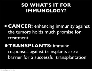 SO WHAT’S IT FOR
                              IMMUNOLOGY?


      • CANCER: enhancing immunity against
             the tumors holds much promise for
             treatment
      •TRANSPLANTS: immune
             responses against transplants are a
             barrier for a successful transplantation

Monday, September 10, 2012
 
