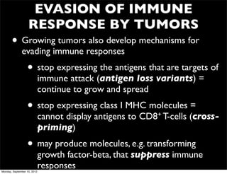 EVASION OF IMMUNE
                   RESPONSE BY TUMORS
       • Growing tumors also develop mechanisms for
              evading immune responses
                  • stop expressing the antigens that are targets of
                             immune attack (antigen loss variants) =
                             continue to grow and spread
                  • stop expressing class I MHC molecules =
                             cannot display antigens to   CD8+ T-cells   (cross-
                             priming)
                  • may produce molecules, e.g. transforming
                             growth factor-beta, that suppress immune
Monday, September 10, 2012
                             responses
 