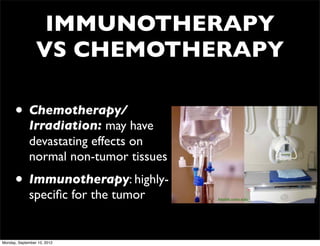 IMMUNOTHERAPY
                 VS CHEMOTHERAPY

      • Chemotherapy/
             Irradiation: may have
             devastating effects on
             normal non-tumor tissues
      • Immunotherapy: highly-
             speciﬁc for the tumor      health.umn.edu




Monday, September 10, 2012
 