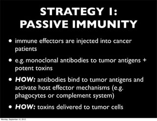 STRATEGY 1:
                   PASSIVE IMMUNITY
       • immune effectors are injected into cancer
              patients
       • e.g. monoclonal antibodies to tumor antigens +
              potent toxins
       • HOW: antibodies bind to tumor antigens and
              activate host effector mechanisms (e.g.
              phagocytes or complement system)
       • HOW: toxins delivered to tumor cells
Monday, September 10, 2012
 