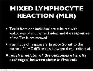 MIXED LYMPHOCYTE
                 REACTION (MLR)

        • T-cells from one individual are cultured with
               leukocytes of another individual and the responses
               of the T-cells are assayed
        • magnitude of response is proportional to the
               extent of MHC differences between these individuals
        • rough predictor of the outcomes of grafts
               exchanged between these individuals

Monday, September 10, 2012
 