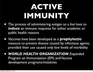 ACTIVE
                             IMMUNITY
      •      The process of administering antigen to a live host to
             induce an immune response for either academic or
             public health reasons

      •      Vaccines have been developed as a prophylactic
             measure to prevent disease caused by infectious agents,
             provided their use caused only low levels of morbidity

      •      WORLD HEALTH ORGANIZATION: Expanded
             Program on Immunization (EPI) and Vaccine
             development programs/initiatives

Monday, September 10, 2012
 