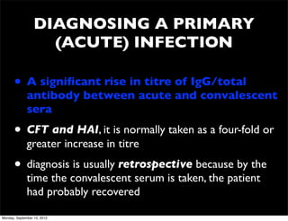 DIAGNOSING A PRIMARY
                    (ACUTE) INFECTION

      • A signiﬁcant rise in titre of IgG/total
              antibody between acute and convalescent
              sera
      • CFT and HAI, it is normally taken as a four-fold or
              greater increase in titre
      • diagnosis is usually retrospective because by the
              time the convalescent serum is taken, the patient
              had probably recovered

Monday, September 10, 2012
 