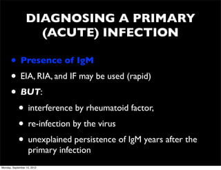 DIAGNOSING A PRIMARY
                    (ACUTE) INFECTION

      • Presence of IgM
      • EIA, RIA, and IF may be used (rapid)
      • BUT:
       • interference by rheumatoid factor,
       • re-infection by the virus
       • unexplained persistence of IgM years after the
                   primary infection
Monday, September 10, 2012
 