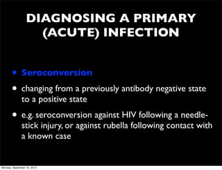 DIAGNOSING A PRIMARY
                    (ACUTE) INFECTION


       • Seroconversion
       • changing from a previously antibody negative state
              to a positive state
       • e.g. seroconversion against HIV following a needle-
              stick injury, or against rubella following contact with
              a known case


Monday, September 10, 2012
 