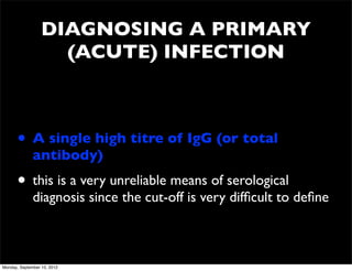 DIAGNOSING A PRIMARY
                    (ACUTE) INFECTION



      • A single high titre of IgG (or total
              antibody)
      • this is a very unreliable means of serological
              diagnosis since the cut-off is very difﬁcult to deﬁne



Monday, September 10, 2012
 