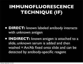 IMMUNOFLUORESCENCE
                    TECHNIQUE (IF)


        • DIRECT: known labeled antibody interacts
               with unknown antigen
        • INDIRECT: known antigen is attached to a
               slide, unknown serum is added and then
               washed = An/Ab ﬁxed onto slide and can be
               detected by antibody-speciﬁc reagent

Monday, September 10, 2012
 