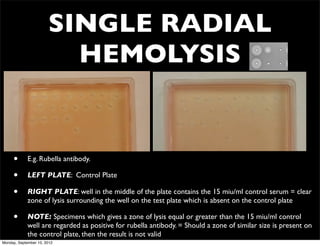 SINGLE RADIAL
                         HEMOLYSIS


     •       E.g. Rubella antibody.

     •       LEFT PLATE: Control Plate

     •       RIGHT PLATE: well in the middle of the plate contains the 15 miu/ml control serum = clear
             zone of lysis surrounding the well on the test plate which is absent on the control plate

     •       NOTE: Specimens which gives a zone of lysis equal or greater than the 15 miu/ml control
             well are regarded as positive for rubella antibody. = Should a zone of similar size is present on
             the control plate, then the result is not valid
Monday, September 10, 2012
 