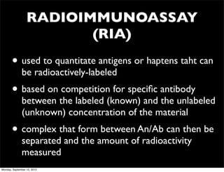 RADIOIMMUNOASSAY
                         (RIA)
       • used to quantitate antigens or haptens taht can
              be radioactively-labeled
       • based on competition for speciﬁc antibody
              between the labeled (known) and the unlabeled
              (unknown) concentration of the material
       • complex that form between An/Ab can then be
              separated and the amount of radioactivity
              measured
Monday, September 10, 2012
 
