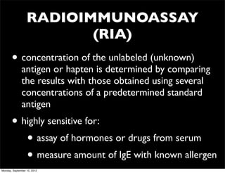 RADIOIMMUNOASSAY
                         (RIA)
       • concentration of the unlabeled (unknown)
              antigen or hapten is determined by comparing
              the results with those obtained using several
              concentrations of a predetermined standard
              antigen
       • highly sensitive for:
          • assay of hormones or drugs from serum
          • measure amount of IgE with known allergen
Monday, September 10, 2012
 