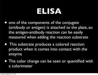 ELISA
      • one of the components of the conjugate
             (antibody or antigen) is attached to the plate, so
             the antigen-antibody reaction can be easily
             measured when adding the reaction substrate
      •      This substrate produces a colored reaction
             product when it comes into contact with the
             enzyme
      • The color change can be seen or quantiﬁed with
             a colorimeter
Monday, September 10, 2012
 