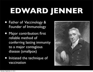 EDWARD JENNER
       • Father of Vaccinology &
              Founder of Immunology
       • Major contribution: ﬁrst
              reliable method of
              conferring lasting immunity
              to a major contagious
              disease (smallpox)
       • Initiated the technique of
              vaccination

Monday, September 10, 2012
 
