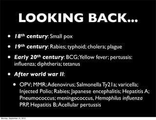 LOOKING BACK...
      •      18th century: Small pox

      •      19th century: Rabies; typhoid; cholera; plague

      •      Early 20th century: BCG;Yellow fever; pertussis:
             inﬂuenza; diphtheria; tetanus

      •      After world war II:

            •      OPV; MMR; Adenovirus; Salmonella Ty21a; varicella;
                   Injected Polio; Rabies; Japanese encephalitis; Hepatitis A;
                   Pneumococcus; meningococcus, Hemophilus inﬂuenza
                   PRP, Hepatitis B; Acellular pertussis

Monday, September 10, 2012
 