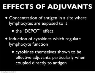 EFFECTS OF ADJUVANTS
       • Concentration of antigen in a site where
              lymphocytes are exposed to it
                  • the “DEPOT” effect
       • Induction of cytokines which regulate
              lymphocyte function
                  • cytokines themselves shown to be
                             effective adjuvants, particularly when
                             coupled directly to antigen
Monday, September 10, 2012
 