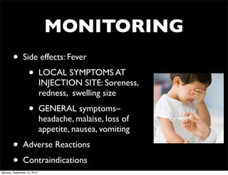 MONITORING
        •      Side effects: Fever
                   •         LOCAL SYMPTOMS AT
                             INJECTION SITE: Soreness,
                             redness, swelling size
                   •         GENERAL symptoms–
                             headache, malaise, loss of
                             appetite, nausea, vomiting
        •      Adverse Reactions
        •      Contraindications
Monday, September 10, 2012
 