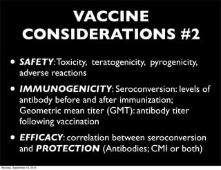 VACCINE
               CONSIDERATIONS #2
      • SAFETY: Toxicity, teratogenicity, pyrogenicity,
             adverse reactions
      • IMMUNOGENICITY: Seroconversion: levels of
             antibody before and after immunization;
             Geometric mean titer (GMT): antibody titer
             following vaccination
      • EFFICACY: correlation between seroconversion
             and PROTECTION (Antibodies; CMI or both)
Monday, September 10, 2012
 