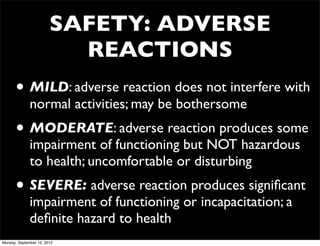 SAFETY: ADVERSE
                          REACTIONS
      • MILD: adverse reaction does not interfere with
              normal activities; may be bothersome
      • MODERATE: adverse reaction produces some
              impairment of functioning but NOT hazardous
              to health; uncomfortable or disturbing
      • SEVERE: adverse reaction produces signiﬁcant
              impairment of functioning or incapacitation; a
              deﬁnite hazard to health
Monday, September 10, 2012
 