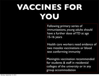 VACCINES FOR
                                 YOU
                                  Following primary series of
                                  immunizations, young adults should
                                  have a further dose of TD at age
                                  15-16 years

                                  Health care workers need evidence of
                                  two measles vaccinations or blood
                                  test conforming immunity

                                  Meningitis vaccination recommended
                                  for students & staff in residential
                                  colleges of the university or in any
                                  group accommodation
Monday, September 10, 2012
 