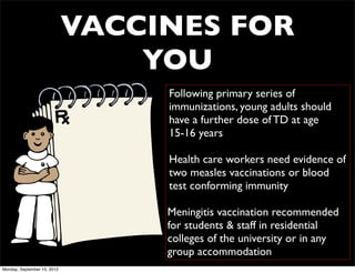 VACCINES FOR
                                 YOU
                                  Following primary series of
                                  immunizations, young adults should
                                  have a further dose of TD at age
                                  15-16 years

                                  Health care workers need evidence of
                                  two measles vaccinations or blood
                                  test conforming immunity

                                  Meningitis vaccination recommended
                                  for students & staff in residential
                                  colleges of the university or in any
                                  group accommodation
Monday, September 10, 2012
 
