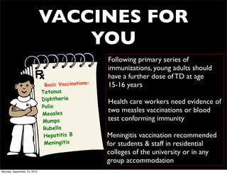 VACCINES FOR
                                 YOU
                                                    Following primary series of
                                                    immunizations, young adults should
                                                    have a further dose of TD at age
                              Basic Vaccinations:   15-16 years
                             Tetanus
                             Diphtheria             Health care workers need evidence of
                             Polio
                             Measles
                                                    two measles vaccinations or blood
                             Mumps                  test conforming immunity
                              Rubella
                              Hepatitis B           Meningitis vaccination recommended
                              Meningitis            for students & staff in residential
                                                    colleges of the university or in any
                                                    group accommodation
Monday, September 10, 2012
 