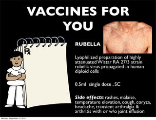 VACCINES FOR
                                 YOU
                                  • RUBELLA

                                  • Lyophilized preparation of highly
                                    attenuated Wistar RA 27/3 strain
                                    rubella virus propagated in human
                                    diploid cells

                                  • 0.5ml single dose , SC

                                  • Side effects: rashes, malaise,
                                    temperature elevation, cough, coryza,
                                    headache, transient arthralgia &
                                    arthritis with or w/o joint effusion
Monday, September 10, 2012
 