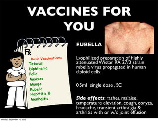 VACCINES FOR
                                 YOU
                                                    • RUBELLA

                              Basic Vaccinations:   • Lyophilized preparation of highly
                             Tetanus                  attenuated Wistar RA 27/3 strain
                             Diphtheria               rubella virus propagated in human
                             Polio
                                                      diploid cells
                             Measles
                             Mumps                  • 0.5ml single dose , SC
                              Rubella
                              Hepatitis B
                              Meningitis            • Side effects: rashes, malaise,
                                                      temperature elevation, cough, coryza,
                                                      headache, transient arthralgia &
                                                      arthritis with or w/o joint effusion
Monday, September 10, 2012
 