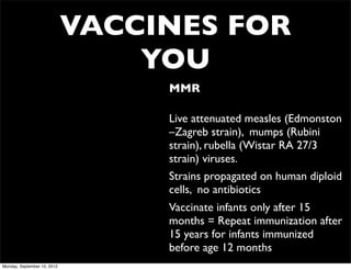 VACCINES FOR
                                 YOU
                                  • MMR

                                  • Live attenuated measles (Edmonston
                                    –Zagreb strain), mumps (Rubini
                                    strain), rubella (Wistar RA 27/3
                                    strain) viruses.
                                  • Strains propagated on human diploid
                                    cells, no antibiotics
                                  • Vaccinate infants only after 15
                                    months = Repeat immunization after
                                    15 years for infants immunized
                                    before age 12 months
Monday, September 10, 2012
 