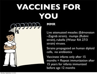 VACCINES FOR
                                 YOU
                                  • MMR

                                  • Live attenuated measles (Edmonston
                                    –Zagreb strain), mumps (Rubini
                                    strain), rubella (Wistar RA 27/3
                                    strain) viruses.
                                  • Strains propagated on human diploid
                                    cells, no antibiotics
                                  • Vaccinate infants only after 15
                                    months = Repeat immunization after
                                    15 years for infants immunized
                                    before age 12 months
Monday, September 10, 2012
 