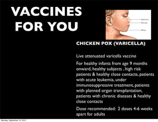 VACCINES
          FOR YOU
                             • CHICKEN POX (VARICELLA)

                             • Live attenuated varicella vaccine
                             • For healthy infants from age 9 months
                               onward, healthy subjects , high risk
                               patients & healthy close contacts, patients
                               with acute leukemia, under
                               immunosuppressive treatment, patients
                               with planned organ transplantation,
                               patients with chronic diseases & healthy
                               close contacts
                             • Dose recommended: 2 doses 4-6 weeks
                               apart for adults
Monday, September 10, 2012
 
