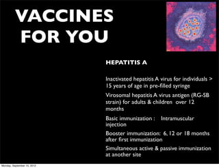 VACCINES
          FOR YOU
                             • HEPATITIS A

                             • Inactivated hepatitis A virus for individuals >
                               15 years of age in pre-ﬁlled syringe
                             • Virosomal hepatitis A virus antigen (RG-SB
                               strain) for adults & children over 12
                               months
                             • Basic immunization : Intramuscular
                               injection
                             • Booster immunization: 6, 12 or 18 months
                               after ﬁrst immunization
                             • Simultaneous active & passive immunization
                               at another site
Monday, September 10, 2012
 