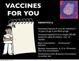 VACCINES
          FOR YOU
                             • HEPATITIS A

                             • Inactivated hepatitis A virus for individuals >
                               15 years of age in pre-ﬁlled syringe
                             • Virosomal hepatitis A virus antigen (RG-SB
                               strain) for adults & children over 12
                               months
                             • Basic immunization : Intramuscular
                               injection
                             • Booster immunization: 6, 12 or 18 months
                               after ﬁrst immunization
                             • Simultaneous active & passive immunization
                               at another site
Monday, September 10, 2012
 