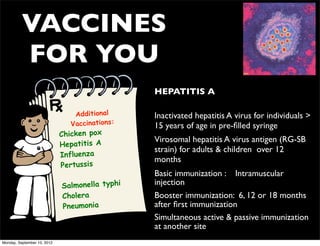VACCINES
          FOR YOU
                                                • HEPATITIS A

                                 Additional     • Inactivated hepatitis A virus for individuals >
                                Vaccinations:     15 years of age in pre-ﬁlled syringe
                             Chicken pox
                                                • Virosomal hepatitis A virus antigen (RG-SB
                             Hepatitis A
                                                  strain) for adults & children over 12
                             Influenza
                                                  months
                             Pertussis
                                                • Basic immunization : Intramuscular
                             Salmonella typhi     injection
                             Cholera            • Booster immunization: 6, 12 or 18 months
                             Pneumonia            after ﬁrst immunization
                                                • Simultaneous active & passive immunization
                                                  at another site
Monday, September 10, 2012
 