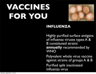 VACCINES
          FOR YOU
                             • INFLUENZA

                             • Highly puriﬁed surface antigens
                               of inﬂuenza viruses types A &
                               B constituted strains
                               annually recommended by
                               WHO
                             • Polyvalent whole virus vaccine
                               against strains of groups A & B
                             • Puriﬁed split inactivated
                               inﬂuenza virus
Monday, September 10, 2012
 