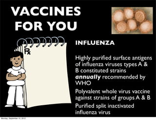 VACCINES
          FOR YOU
                             • INFLUENZA

                             • Highly puriﬁed surface antigens
                               of inﬂuenza viruses types A &
                               B constituted strains
                               annually recommended by
                               WHO
                             • Polyvalent whole virus vaccine
                               against strains of groups A & B
                             • Puriﬁed split inactivated
                               inﬂuenza virus
Monday, September 10, 2012
 