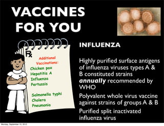 VACCINES
          FOR YOU
                                                • INFLUENZA
                                 Additional
                                Vaccinations:   • Highly puriﬁed surface antigens
                             Chicken pox          of inﬂuenza viruses types A &
                             Hepatitis A          B constituted strains
                             Influenza
                                                  annually recommended by
                             Pertussis
                                                  WHO
                             Salmonella typhi   • Polyvalent whole virus vaccine
                             Cholera
                             Pneumonia
                                                  against strains of groups A & B
                                                • Puriﬁed split inactivated
                                                  inﬂuenza virus
Monday, September 10, 2012
 